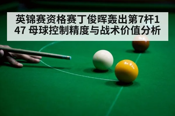 英锦赛资格赛丁俊晖轰出第7杆147 母球控制精度与战术价值分析