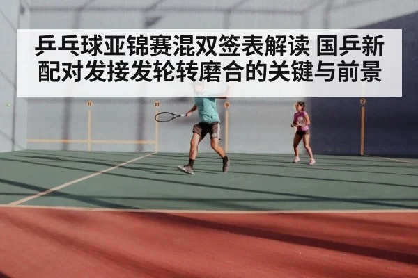 乒乓球亚锦赛混双签表解读 国乒新配对发接发轮转磨合的关键与前景