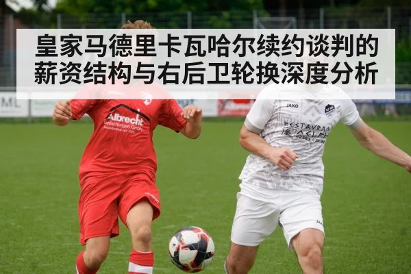 皇家马德里卡瓦哈尔续约谈判的薪资结构与右后卫轮换深度分析