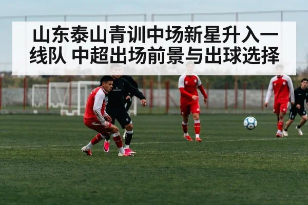 山东泰山青训中场新星升入一线队 中超出场前景与出球选择