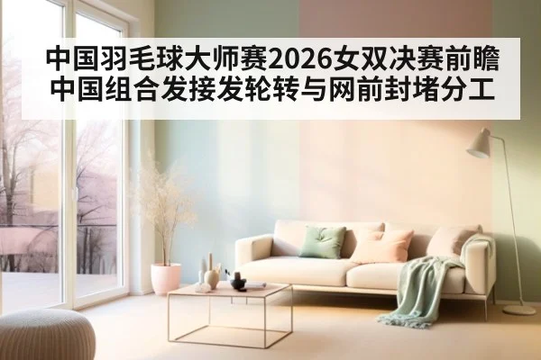 中国羽毛球大师赛2026女双决赛前瞻 中国组合发接发轮转与网前封堵分工