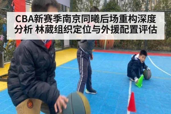 CBA新赛季南京同曦后场重构深度分析 林葳组织定位与外援配置评估