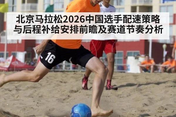 北京马拉松2026中国选手配速策略与后程补给安排前瞻及赛道节奏分析